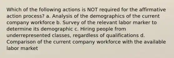 Which of the following actions is NOT required for the affirmative action process? a. Analysis of the demographics of the current company workforce b. Survey of the relevant labor marker to determine its demographic c. Hiring people from underrepresented classes, regardless of qualifications d. Comparison of the current company workforce with the available labor market