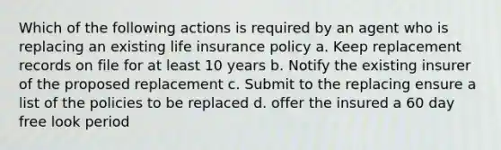 Which of the following actions is required by an agent who is replacing an existing life insurance policy a. Keep replacement records on file for at least 10 years b. Notify the existing insurer of the proposed replacement c. Submit to the replacing ensure a list of the policies to be replaced d. offer the insured a 60 day free look period