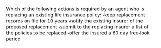 Which of the following actions is required by an agent who is replacing an existing life insurance policy: -keep replacement records on file for 10 years -notify the existing insurer of the proposed replacement -submit to the replacing insurer a list of the policies to be replaced -offer the insured a 60 day free-look period