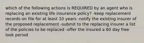 which of the following actions is REQUIRED by an agent who is replacing an existing life insurance policy? -keep replacement records on file for at least 10 years -notify the existing insurer of the proposed replacement -submit to the replacing insurer a list of the policies to be replaced -offer the insured a 60 day free look period