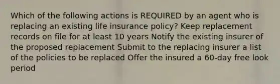 Which of the following actions is REQUIRED by an agent who is replacing an existing life insurance policy? Keep replacement records on file for at least 10 years Notify the existing insurer of the proposed replacement Submit to the replacing insurer a list of the policies to be replaced Offer the insured a 60-day free look period