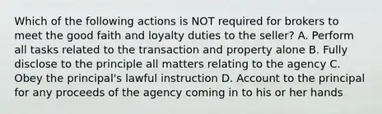 Which of the following actions is NOT required for brokers to meet the good faith and loyalty duties to the seller? A. Perform all tasks related to the transaction and property alone B. Fully disclose to the principle all matters relating to the agency C. Obey the principal's lawful instruction D. Account to the principal for any proceeds of the agency coming in to his or her hands