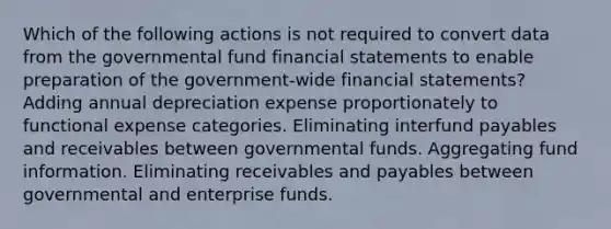 Which of the following actions is not required to convert data from the governmental fund financial statements to enable preparation of the government-wide financial statements? Adding annual depreciation expense proportionately to functional expense categories. Eliminating interfund payables and receivables between governmental funds. Aggregating fund information. Eliminating receivables and payables between governmental and enterprise funds.