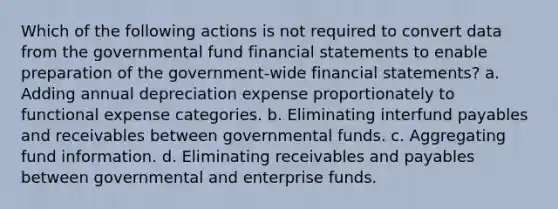 Which of the following actions is not required to convert data from the governmental fund financial statements to enable preparation of the government-wide financial statements? a. Adding annual depreciation expense proportionately to functional expense categories. b. Eliminating interfund payables and receivables between governmental funds. c. Aggregating fund information. d. Eliminating receivables and payables between governmental and enterprise funds.