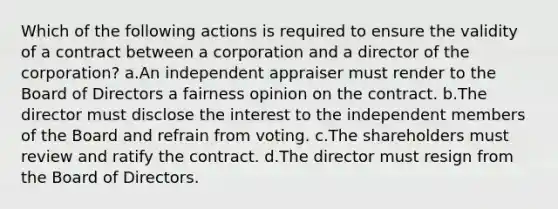 Which of the following actions is required to ensure the validity of a contract between a corporation and a director of the corporation? a.An independent appraiser must render to the Board of Directors a fairness opinion on the contract. b.The director must disclose the interest to the independent members of the Board and refrain from voting. c.The shareholders must review and ratify the contract. d.The director must resign from the Board of Directors.