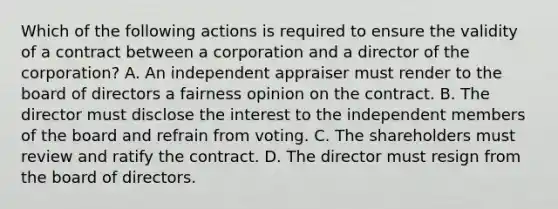 Which of the following actions is required to ensure the validity of a contract between a corporation and a director of the corporation? A. An independent appraiser must render to the board of directors a fairness opinion on the contract. B. The director must disclose the interest to the independent members of the board and refrain from voting. C. The shareholders must review and ratify the contract. D. The director must resign from the board of directors.