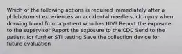 Which of the following actions is required immediately after a phlebotomist experiences an accidental needle stick injury when drawing blood from a patient who has HIV? Report the exposure to the supervisor Report the exposure to the CDC Send to the patient for further STI testing Save the collection device for future evaluation