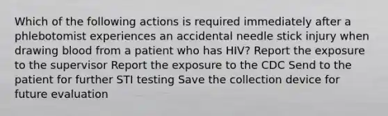 Which of the following actions is required immediately after a phlebotomist experiences an accidental needle stick injury when drawing blood from a patient who has HIV? Report the exposure to the supervisor Report the exposure to the CDC Send to the patient for further STI testing Save the collection device for future evaluation