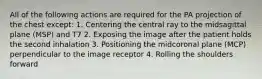 All of the following actions are required for the PA projection of the chest except: 1. Centering the central ray to the midsagittal plane (MSP) and T7 2. Exposing the image after the patient holds the second inhalation 3. Positioning the midcoronal plane (MCP) perpendicular to the image receptor 4. Rolling the shoulders forward