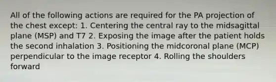 All of the following actions are required for the PA projection of the chest except: 1. Centering the central ray to the midsagittal plane (MSP) and T7 2. Exposing the image after the patient holds the second inhalation 3. Positioning the midcoronal plane (MCP) perpendicular to the image receptor 4. Rolling the shoulders forward