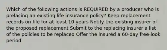 Which of the following actions is REQUIRED by a producer who is prelacing an existing life insurance policy? Keep replacement records on file for at least 10 years Notify the existing insurer of the proposed replacement Submit to the replacing insurer a list of the policies to be replaced Offer the insured a 60-day free-look period