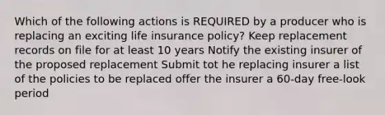 Which of the following actions is REQUIRED by a producer who is replacing an exciting life insurance policy? Keep replacement records on file for at least 10 years Notify the existing insurer of the proposed replacement Submit tot he replacing insurer a list of the policies to be replaced offer the insurer a 60-day free-look period