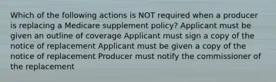 Which of the following actions is NOT required when a producer is replacing a Medicare supplement policy? Applicant must be given an outline of coverage Applicant must sign a copy of the notice of replacement Applicant must be given a copy of the notice of replacement Producer must notify the commissioner of the replacement