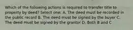 Which of the following actions is required to transfer title to property by deed? Select one: A. The deed must be recorded in the public record B. The deed must be signed by the buyer C. The deed must be signed by the grantor D. Both B and C