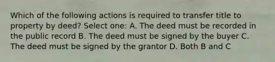 Which of the following actions is required to transfer title to property by deed? Select one: A. The deed must be recorded in the public record B. The deed must be signed by the buyer C. The deed must be signed by the grantor D. Both B and C