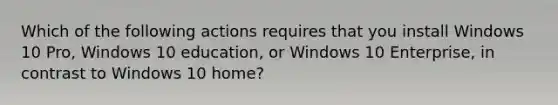 Which of the following actions requires that you install Windows 10 Pro, Windows 10 education, or Windows 10 Enterprise, in contrast to Windows 10 home?