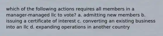 which of the following actions requires all members in a manager-managed llc to vote? a. admitting new members b. issuing a certificate of interest c. converting an existing business into an llc d. expanding operations in another country