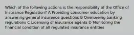 Which of the following actions is the responsibility of the Office of Insurance Regulation? A Providing consumer education by answering general insurance questions B Overseeing banking regulations C Licensing of insurance agents D Monitoring the financial condition of all regulated insurance entities