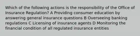 Which of the following actions is the responsibility of the Office of Insurance Regulation? A Providing consumer education by answering general insurance questions B Overseeing banking regulations C Licensing of insurance agents D Monitoring the financial condition of all regulated insurance entities