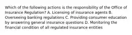 Which of the following actions is the responsibility of the Office of Insurance Regulation? A. Licensing of insurance agents B. Overseeing banking regulations C. Providing consumer education by answering general insurance questions D. Monitoring the financial condition of all regulated insurance entities