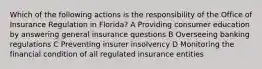 Which of the following actions is the responsibility of the Office of Insurance Regulation in Florida? A Providing consumer education by answering general insurance questions B Overseeing banking regulations C Preventing insurer insolvency D Monitoring the financial condition of all regulated insurance entities