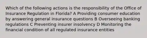 Which of the following actions is the responsibility of the Office of Insurance Regulation in Florida? A Providing consumer education by answering general insurance questions B Overseeing banking regulations C Preventing insurer insolvency D Monitoring the financial condition of all regulated insurance entities