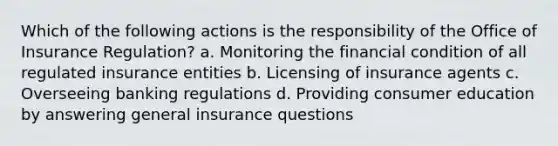 Which of the following actions is the responsibility of the Office of Insurance Regulation? a. Monitoring the financial condition of all regulated insurance entities b. Licensing of insurance agents c. Overseeing banking regulations d. Providing consumer education by answering general insurance questions