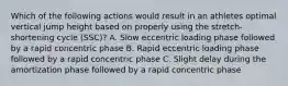 Which of the following actions would result in an athletes optimal vertical jump height based on properly using the stretch-shortening cycle (SSC)? A. Slow eccentric loading phase followed by a rapid concentric phase B. Rapid eccentric loading phase followed by a rapid concentric phase C. Slight delay during the amortization phase followed by a rapid concentric phase