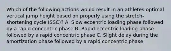 Which of the following actions would result in an athletes optimal vertical jump height based on properly using the stretch-shortening cycle (SSC)? A. Slow eccentric loading phase followed by a rapid concentric phase B. Rapid eccentric loading phase followed by a rapid concentric phase C. Slight delay during the amortization phase followed by a rapid concentric phase