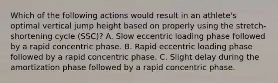 Which of the following actions would result in an athlete's optimal vertical jump height based on properly using the stretch-shortening cycle (SSC)? A. Slow eccentric loading phase followed by a rapid concentric phase. B. Rapid eccentric loading phase followed by a rapid concentric phase. C. Slight delay during the amortization phase followed by a rapid concentric phase.