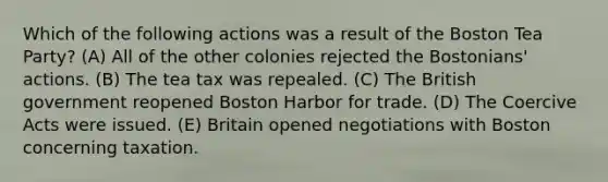 Which of the following actions was a result of the Boston Tea Party? (A) All of the other colonies rejected the Bostonians' actions. (B) The tea tax was repealed. (C) The British government reopened Boston Harbor for trade. (D) The Coercive Acts were issued. (E) Britain opened negotiations with Boston concerning taxation.