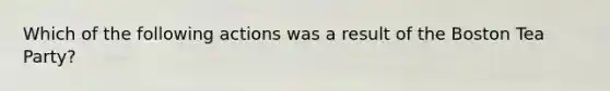 Which of the following actions was a result of the Boston Tea Party?