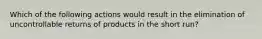 Which of the following actions would result in the elimination of uncontrollable returns of products in the short​ run?