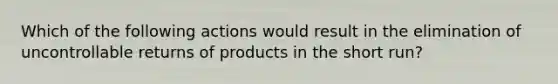 Which of the following actions would result in the elimination of uncontrollable returns of products in the short​ run?