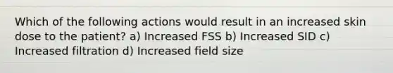 Which of the following actions would result in an increased skin dose to the patient? a) Increased FSS b) Increased SID c) Increased filtration d) Increased field size