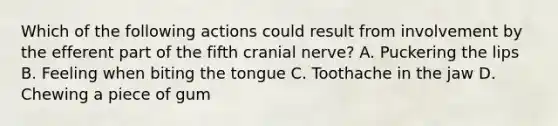 Which of the following actions could result from involvement by the efferent part of the fifth cranial nerve? A. Puckering the lips B. Feeling when biting the tongue C. Toothache in the jaw D. Chewing a piece of gum