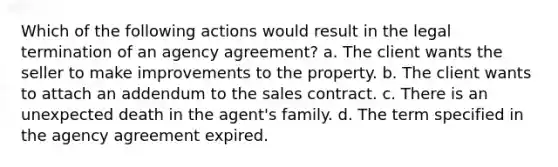 Which of the following actions would result in the legal termination of an agency agreement? a. The client wants the seller to make improvements to the property. b. The client wants to attach an addendum to the sales contract. c. There is an unexpected death in the agent's family. d. The term specified in the agency agreement expired.