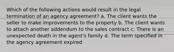 Which of the following actions would result in the legal termination of an agency agreement? a. The client wants the seller to make improvements to the property b. The client wants to attach another addendum to the sales contract c. There is an unexpected death in the agent's family d. The term specified in the agency agreement expired