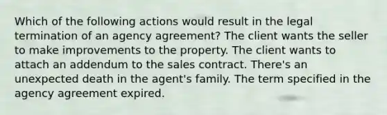 Which of the following actions would result in the legal termination of an agency agreement? The client wants the seller to make improvements to the property. The client wants to attach an addendum to the sales contract. There's an unexpected death in the agent's family. The term specified in the agency agreement expired.