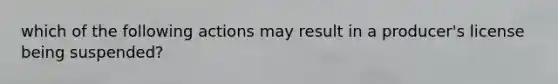 which of the following actions may result in a producer's license being suspended?