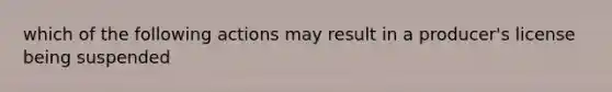 which of the following actions may result in a producer's license being suspended