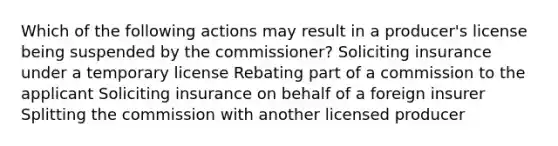 Which of the following actions may result in a producer's license being suspended by the commissioner? Soliciting insurance under a temporary license Rebating part of a commission to the applicant Soliciting insurance on behalf of a foreign insurer Splitting the commission with another licensed producer