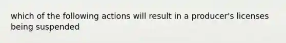 which of the following actions will result in a producer's licenses being suspended