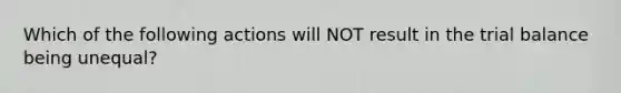 Which of the following actions will NOT result in the trial balance being unequal?