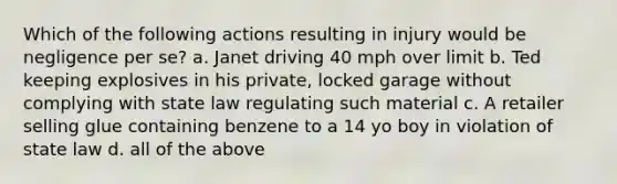 Which of the following actions resulting in injury would be negligence per se? a. Janet driving 40 mph over limit b. Ted keeping explosives in his private, locked garage without complying with state law regulating such material c. A retailer selling glue containing benzene to a 14 yo boy in violation of state law d. all of the above