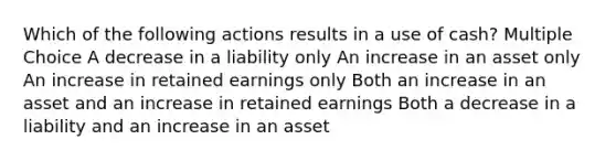 Which of the following actions results in a use of cash? Multiple Choice A decrease in a liability only An increase in an asset only An increase in retained earnings only Both an increase in an asset and an increase in retained earnings Both a decrease in a liability and an increase in an asset