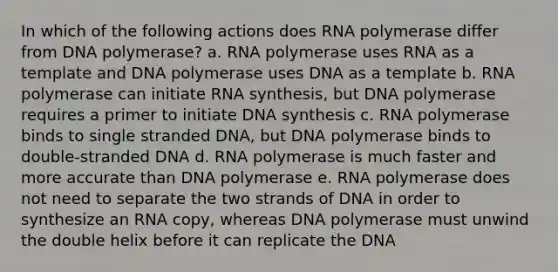 In which of the following actions does RNA polymerase differ from DNA polymerase? a. RNA polymerase uses RNA as a template and DNA polymerase uses DNA as a template b. RNA polymerase can initiate RNA synthesis, but DNA polymerase requires a primer to initiate DNA synthesis c. RNA polymerase binds to single stranded DNA, but DNA polymerase binds to double-stranded DNA d. RNA polymerase is much faster and more accurate than DNA polymerase e. RNA polymerase does not need to separate the two strands of DNA in order to synthesize an RNA copy, whereas DNA polymerase must unwind the double helix before it can replicate the DNA