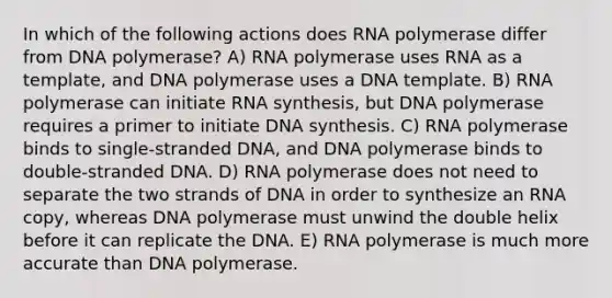 In which of the following actions does RNA polymerase differ from DNA polymerase? A) RNA polymerase uses RNA as a template, and DNA polymerase uses a DNA template. B) RNA polymerase can initiate RNA synthesis, but DNA polymerase requires a primer to initiate DNA synthesis. C) RNA polymerase binds to single-stranded DNA, and DNA polymerase binds to double-stranded DNA. D) RNA polymerase does not need to separate the two strands of DNA in order to synthesize an RNA copy, whereas DNA polymerase must unwind the double helix before it can replicate the DNA. E) RNA polymerase is much more accurate than DNA polymerase.