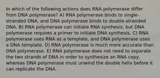 In which of the following actions does RNA polymerase differ from DNA polymerase? A) RNA polymerase binds to single-stranded DNA, and DNA polymerase binds to double-stranded DNA. B) RNA polymerase can initiate RNA synthesis, but DNA polymerase requires a primer to initiate DNA synthesis. C) RNA polymerase uses RNA as a template, and DNA polymerase uses a DNA template. D) RNA polymerase is much more accurate than DNA polymerase. E) RNA polymerase does not need to separate the two strands of DNA in order to synthesize an RNA copy, whereas DNA polymerase must unwind the double helix before it can replicate the DNA.