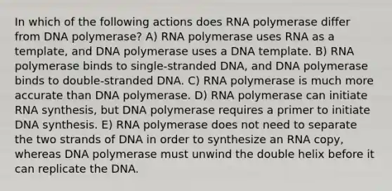 In which of the following actions does RNA polymerase differ from DNA polymerase? A) RNA polymerase uses RNA as a template, and DNA polymerase uses a DNA template. B) RNA polymerase binds to single-stranded DNA, and DNA polymerase binds to double-stranded DNA. C) RNA polymerase is much more accurate than DNA polymerase. D) RNA polymerase can initiate RNA synthesis, but DNA polymerase requires a primer to initiate DNA synthesis. E) RNA polymerase does not need to separate the two strands of DNA in order to synthesize an RNA copy, whereas DNA polymerase must unwind the double helix before it can replicate the DNA.